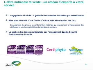 Espaces Verts
30
 L’engagement id verde : la garantie d’économies d’échelles par massification
 Mise sous contrôle d’une famille d’achats avec sécurisation des prix
Encadrement des prix par une grille tarifaire nationale qui vous garantit la transparence des
chiffrages et une homogénéité sur l’ensemble du territoire.
 La gestion des risques matérialisée par l’engagement Qualité Sécurité
Environnement id verde
L’offre nationale id verde : un réseau d’experts à votre
service
 