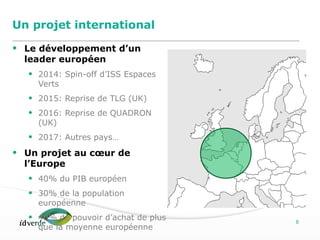 Espaces Verts
6
Un projet international
• Le développement d’un
leader européen
• 2014: Spin-off d’ISS Espaces
Verts
• 2015: Reprise de TLG (UK)
• 2016: Reprise de QUADRON
(UK)
• 2017: Autres pays…
• Un projet au cœur de
l’Europe
• 40% du PIB européen
• 30% de la population
européenne
• 40% de pouvoir d’achat de plus
que la moyenne européenne
 