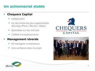 Espaces Verts
8
Un actionnariat stable
• Chequers Capital
• Indépendant
• Un des fonds les plus experimentés
d’Europe (Paris / Munich / Milan)
• Spécialisé sur les mid-size
• 2 Mds€ d’investissements
• Management idverde
• 80 managers investisseurs
• Une confiance dans le projet
 