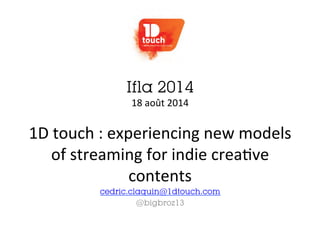 Ifla 2014 
18 
août 
2014 
1D 
touch 
: 
experiencing 
new 
models 
of 
streaming 
for 
indie 
crea=ve 
contents 
cedric.claquin@1dtouch.com 
@bigbroz13 
 