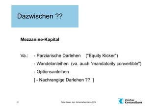 Dazwischen ??


     Mezzanine-Kapital


     Va.:   - Parziarische Darlehen                    ("Equity Kicker")
            - Wandelanleihen (va. auch "mandatorily convertible")
            - Optionsanleihen
            [ - Nachrangige Darlehen ?? ]



21                       Felix Blaser, dipl. Wirtschaftsprüfer & CPA
 