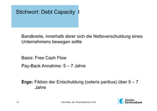 Stichwort: Debt Capacity I



     Bandbreite, innerhalb derer sich die Nettoverschuldung eines
     Unternehmens bewegen sollte


     Basis: Free Cash Flow
     Pay-Back Annahme: 5 – 7 Jahre


     Ergo: Fiktion der Entschuldung (ceteris paribus) über 5 – 7
           Jahre


27                       Felix Blaser, dipl. Wirtschaftsprüfer & CPA
 
