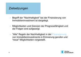 Zielsetzungen

   Begriff der "Nachhaltigkeit" bei der Finanzierung von
    Immobilieninvestment ist dargelegt.

   Möglichkeiten und Grenzen der Prognosefähigkeit und
    der Folgen sind aufgezeigt.

   "Alte" Regeln der Nachhaltigkeit in der Finanzierung
    von Immobilieninvestments in Erinnerung gerufen und
    "neue" Möglichkeiten vorgestellt.




35
 