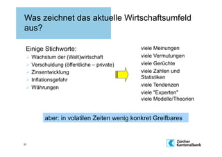 Was zeichnet das aktuelle Wirtschaftsumfeld
aus?

 Einige Stichworte:                        viele Meinungen
   Wachstum der (Welt)wirtschaft          viele Vermutungen
   Verschuldung (öffentliche – private)   viele Gerüchte
   Zinsentwicklung                        viele Zahlen und
   Inflationsgefahr                       Statistiken
                                           viele Tendenzen
   Währungen
                                           viele "Experten"
                                           viele Modelle/Theorien


         aber: in volatilen Zeiten wenig konkret Greifbares


37
 