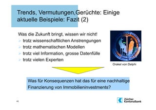 Trends, Vermutungen,Gerüchte: Einige
aktuelle Beispiele: Fazit (2)

 Was die Zukunft bringt, wissen wir nicht!
   trotz wissenschaftlichen Anstrengungen
   trotz mathematischen Modellen
   trotz viel Information, grosse Datenfülle
   trotz vielen Experten
                                                Orakel von Delphi




      Was für Konsequenzen hat das für eine nachhaltige
      Finanzierung von Immobilieninvestments?

43
 