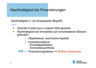 Nachhaltigkeit bei Finanzierungen

 Nachhaltigkeit (= ein strapazierter Begriff!)
 aber:
    Zentrale Forderung in unserer Welt generell
    Nachhaltigkeit bei Immobilien auf verschiedenen Ebenen
      gefordert:
            •  Objektebene, technische Aspekte
            •  Investitionsebene:
               - Einzelobjektebene
               - Immobilienportfolios
            •  Finanzierungsebene => Risiken eingrenzen


44
 