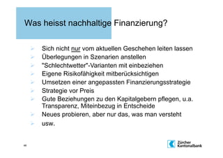 Was heisst nachhaltige Finanzierung?

       Sich nicht nur vom aktuellen Geschehen leiten lassen
       Überlegungen in Szenarien anstellen
       "Schlechtwetter"-Varianten mit einbeziehen
       Eigene Risikofähigkeit mitberücksichtigen
       Umsetzen einer angepassten Finanzierungsstrategie
       Strategie vor Preis
       Gute Beziehungen zu den Kapitalgebern pflegen, u.a.
        Transparenz, Miteinbezug in Entscheide
       Neues probieren, aber nur das, was man versteht
       usw.


46
 