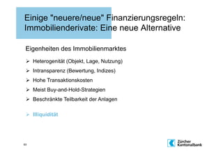 Einige "neuere/neue" Finanzierungsregeln:
Immobilienderivate: Eine neue Alternative

 Eigenheiten des Immobilienmarktes
   Heterogenität (Objekt, Lage, Nutzung)
   Intransparenz (Bewertung, Indizes)
   Hohe Transaktionskosten
   Meist Buy-and-Hold-Strategien
   Beschränkte Teilbarkeit der Anlagen

   Illiquidität




63
 