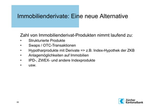 Immobilienderivate: Eine neue Alternative


     Zahl von Immobilienderivat-Produkten nimmt laufend zu:
     •    Strukturierte Produkte
     •    Swaps / OTC-Transaktionen
     •    Hypotharprodukte mit Derivate => z.B. Index-Hypothek der ZKB
     •    Anlagemöglichkeiten auf Immobilien
     •    IPD-, ZWEX- und andere Indexprodukte
     •    usw.




65
 