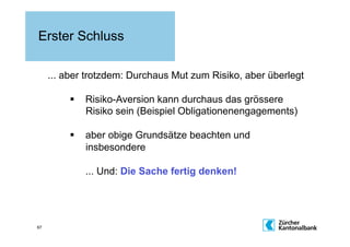 Erster Schluss

     ... aber trotzdem: Durchaus Mut zum Risiko, aber überlegt

           Risiko-Aversion kann durchaus das grössere
            Risiko sein (Beispiel Obligationenengagements)

           aber obige Grundsätze beachten und
            insbesondere

             ... Und: Die Sache fertig denken!




67
 