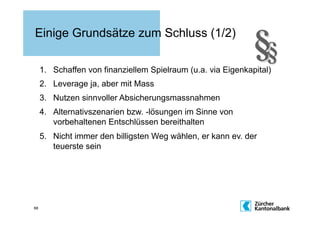 Einige Grundsätze zum Schluss (1/2)

     1.  Schaffen von finanziellem Spielraum (u.a. via Eigenkapital)
     2.  Leverage ja, aber mit Mass
     3.  Nutzen sinnvoller Absicherungsmassnahmen
     4.  Alternativszenarien bzw. -lösungen im Sinne von
         vorbehaltenen Entschlüssen bereithalten
     5.  Nicht immer den billigsten Weg wählen, er kann ev. der
         teuerste sein




68
 