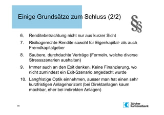 Einige Grundsätze zum Schluss (2/2)

     6.    Renditebetrachtung nicht nur aus kurzer Sicht
     7.    Risikogerechte Rendite sowohl für Eigenkapital- als auch
           Fremdkapitalgeber
     8.    Saubere, durchdachte Verträge (Formeln, welche diverse
           Stressszenarien aushalten)
     9.    Immer auch an den Exit denken. Keine Finanzierung, wo
           nicht zumindest ein Exit-Szenario angedacht wurde
     10.  Langfristige Optik einnehmen, ausser man hat einen sehr
          kurzfristigen Anlagehorizont (bei Direktanlagen kaum
          machbar, eher bei indirekten Anlagen)


69
 