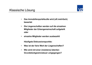 Klassische Lösung

       •    Das Immobilienportefeuille wird (oft mehrfach)
            bewertet

       •    Die Liegenschaften werden auf die einzelnen
            Mitglieder der Erbengemeinschaft aufgeteilt
            oder

       •    einzelne Mitglieder werden ausbezahlt

            Häufigste Diskussionspunkte:

       •    Was ist der faire Wert der Liegenschaften?

       •    Wie wird mit einer (meistens) latenten
            Grundstückgewinnsteuer umgegangen?
 