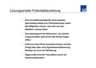 Lösungsansätz Potentialbeurteilung

        •    Das Immobilienportefeuille wird bewertet,
             gleichzeitig erfolgt eine Potentialanalyse damit
             alle Mitglieder wissen, was sich aus den
             Objekten machen lässt

        •    Erst jetzt beginnt die Diskussion, wer welche
             Liegenschaften übernimmt (die Karten liegen
             offen)

        •    Falls sich eine Partei auszahlen lassen möchte,
             erfolgt dies über eine Hypothekaraufstockung,
             denkbar ist auch ein Stehbetrag.

        •    Abgerundet wird die Transaktion durch ein
             Gewinnanteilsrecht.
 