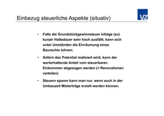 Einbezug steuerliche Aspekte (situativ)

        •    Falls die Grundstückgewinnsteuer infolge (zu)
             kurzer Haltedauer sehr hoch ausfällt, kann sich
             unter Umständen die Einräumung eines
             Baurechts lohnen.

        •    Sofern das Potential realisiert wird, kann der
             werterhaltende Anteil vom steuerbaren
             Einkommen abgezogen werden (= Renovationen
             verteilen)

        •    Steuern sparen kann man nur, wenn auch in der
             Umbauzeit Mieterträge erzielt werden können.
 