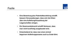 Fazite

         •    Eine Bewertung plus Potentialbeurteilung schafft
              bessere Voraussetzungen, dass sich die Erben
              über eine Aufteilung/Auszahlung der
              Liegenschaften einigen.

         •    Ein Gewinnanteilsrecht schafft Vertrauen, dass
              man nicht kurzfristig ausgebootet wird.

         •    Entscheidend ist, dass man einen einmal
              begonnen Aufteilungsprozess auch zu Ende führt.
 