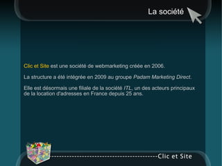 La société Clic et Site  est une société de webmarketing créée en 2006.  La structure a été intégrée en 2009 au groupe  Padam Marketing Direct . Elle est désormais une filiale de la société  ITL , un des acteurs principaux de la location d'adresses en France depuis 25 ans.  
