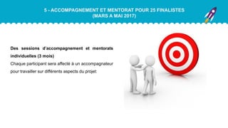 5 - ACCOMPAGNEMENT ET MENTORAT POUR 25 FINALISTES
(MARS A MAI 2017)
Des sessions d’accompagnement et mentorats
individuelles (3 mois)
Chaque participant sera affecté à un accompagnateur
pour travailler sur différents aspects du projet:
 