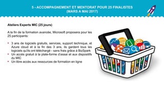 5 - ACCOMPAGNEMENT ET MENTORAT POUR 25 FINALISTES
(MARS A MAI 2017)
Ateliers Experts MIC (25 jours)
A la fin de la formation avancée, Microsoft proposera pour les
25 participants:
• 3 ans de logiciels gratuits, services, support technique, et
Azure cloud et à la fin des 3 ans, ils gardent tous les
logiciels qu'ils ont téléchargé - sans frais grâce à BizSpark
• Un accès gratuit à la plate-forme d’essai et aux dispositifs
du MIC
• Un libre accès aux ressources de formation en ligne
 