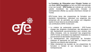 La Fondation de l’Education pour l’Emploi Tunisie est
une filiale d’EFE Foundation qui est une ONG internationale
à but non lucratif. EFE-Tunisie est motivée par une forte
volonté d’améliorer les opportunités d’emploi et
d’entreprenariat offertes aux jeunes chercheurs d’emploi en
Tunisie.
EFE-Tunisie lance des programmes de formation aux
standards internationaux, répondant aux exigences des
entreprises afin de permettre aux jeunes une intégration
rapide et réussi dans la vie professionnelle.
Les contributions d’EFE-Tunisie sont :
• La création de partenariats puissants : EFE-Tunisie
engage des dirigeants d’entreprises, des éducateurs et
des représentants gouvernementaux pour produire des
offres d’emplois. Lors du lancement des programmes
d’EFE-Tunisie, la fondation vice également l’implication du
gouvernement et des leaders économiques.
• Le développement des programmes de formation
pratiques et appropriés qui sont faits sur mesure pour
répondre aux besoins des entreprises.
• Relier directement les lauréats de nos programmes de
formation à l’emploi et aux structures d’appui à
l’entrepreneuriat.
 