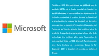 Fondée en 1975, Microsoft (cotée au NASDAQ sous le
symbole MSFT) est le leader mondial du logiciel. La
société développe et commercialise une large gamme de
logiciels, accessoires et services à usage professionnel
et grand public. La mission de Microsoft est de mettre
son expertise, sa capacité d’innovation et la passion qui
l'anime au service des projets, des ambitions et de la
créativité de ses clients et partenaires, afin de faire de la
technologie leur meilleure alliée dans l’expression de
leur potentiel. Créée en 1999, Microsoft Tunisie emploie
près d’une trentaine de personnes. Depuis le 1er
Septembre 2011, la direction est assurée par Mohamed
Bridaa.
 