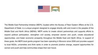 The Middle East Partnership Initiative (MEPI), located within the Bureau of Near Eastern Affairs at the U.S.
Department of State, is a unique program designed to engage directly with and invest in the peoples of the
Middle East and North Africa (MENA). MEPI works to create vibrant partnerships and supports efforts to
expand political participation, strengthen civil society, empower women and youth, create educational
opportunities, and foster economic prosperity throughout the Middle East and North Africa. In support of
these goals, the MEPI local grants program has been operating in Morocco since 2008 and provides support
to local NGOs, universities and think tanks in order to promote positive change, expand opportunities for
women and youth and help communities shape their own future.
 