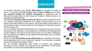 La fondation Éducation pour l'Emploi EFE-Tunisie se propose de mettre en
œuvre un nouveau projet de 10 mois intitulé «I have a Project » pour lancer
une nouvelle initiative de création d'entreprise en partenariat avec le
Microsoft Innovation Center et avec l’appui de l’initiative « Middle Initiative » du
département d’Etat Américain.
70 jeunes, âgés de moins de 35 ans
25 finalistes seront sélectionnés
CONTEXTE
Le projet cible 70 jeunes, âgés de moins de 35 ans, venant du Nord-Est (Tunis
et la région); Nord-Ouest (Jendouba et la région); Sud-Est (Gabes et de la
région); Sud-Ouest (Gafsa et de la région); et le Centre (Sfax et de la région), et
qui cherchent à créer un projet utilisant les Technologies de l’Information et de la
Communication (TIC
Les 70 candidats sélectionnés bénéficieront d‘un bouquet unique de service de
renforcement des capacités, d’accompagnement individuel et le développement
du plan d'affaires. Ce bouquet de services est conçu pour les aider à développer
leurs compétences en affaires et pour attirer des financements pour concrétiser
leurs idées de projet
À la fin du projet, 25 finalistes seront sélectionnés pour bénéficier de séances
d’accompagnement et de suivi intensif et d'assister à une formation de pointe
fournie par le Microsoft Innovation Center.
Ces 25 candidats présenteront leurs projets en présence des dirigeants
d'entreprise, Venture Capitals, des banquiers et des partenaires de EFE-Tunisie
pour faciliter leur accès à des opportunités de financement.
 
