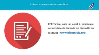 1 - APPEL À CANDIDATURE (OCTOBRE 2016)
EFE-Tunisie lance un appel à candidature,
un formulaire de demande est disponible sur
le siteweb : www.efetunisie.org
 