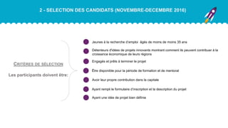 2 - SELECTION DES CANDIDATS (NOVEMBRE-DECEMBRE 2016)
Jeunes à la recherche d’emploi âgés de moins de moins 35 ans
Détenteurs d'idées de projets innovants montrant comment ils peuvent contribuer à la
croissance économique de leurs régions
Engagés et prêts à terminer le projet
Être disponible pour la période de formation et de mentorat
Avoir leur propre contribution dans la capitale
Ayant rempli le formulaire d’inscription et la description du projet
Ayant une idée de projet bien définie
CRITÈRES DE SÉLECTION
Les participants doivent être:
 