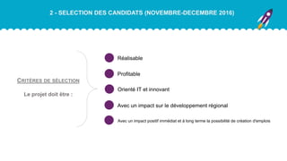 2 - SELECTION DES CANDIDATS (NOVEMBRE-DECEMBRE 2016)
Réalisable
CRITÈRES DE SÉLECTION
Le projet doit être :
Profitable
Orienté IT et innovant
Avec un impact positif immédiat et à long terme la possibilité de création d'emplois
Avec un impact sur le développement régional
 