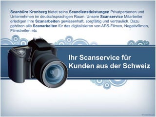 Scanbüro Kronberg bietet seine Scandienstleistungen Privatpersonen und
Unternehmen im deutschsprachigen Raum. Unsere Scanservice Mitarbeiter
erledigen Ihre Scanarbeiten gewissenhaft, sorgfältig und vertraulich. Dazu
gehören alle Scanarbeiten für das digitalisieren von APS-Filmen, Negativfilmen,
Filmstreifen etc




                                 Ihr Scanservice für
                                 Kunden aus der Schweiz
 