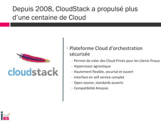 Depuis 2008, CloudStack a propulsé plus
d’une centaine de Cloud
• Plateforme Cloud d’orchestration
sécurisée
– Permet de créer des Cloud Privés pour les clients finaux
– Hyperviseur agnostique
– Hautement flexible, securisé et ouvert
– Interface en self service complet
– Open source, standards ouverts
– Compatibilité Amazon
 