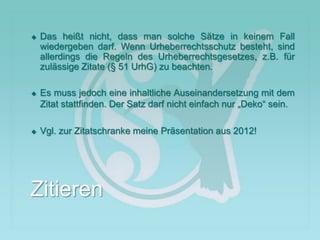  Das heißt nicht, dass man solche Sätze in keinem Fall
wiedergeben darf. Wenn Urheberrechtsschutz besteht, sind
allerdings die Regeln des Urheberrechtsgesetzes, z.B. für
zulässige Zitate (§ 51 UrhG) zu beachten.
 Es muss jedoch eine inhaltliche Auseinandersetzung mit dem
Zitat stattfinden. Der Satz darf nicht einfach nur „Deko“ sein.
 Vgl. zur Zitatschranke meine Präsentation aus 2012!
Zitieren
 