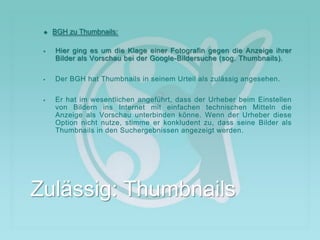  BGH zu Thumbnails:
 Hier ging es um die Klage einer Fotografin gegen die Anzeige ihrer
Bilder als Vorschau bei der Google-Bildersuche (sog. Thumbnails).
 Der BGH hat Thumbnails in seinem Urteil als zulässig angesehen.
 Er hat im wesentlichen angeführt, dass der Urheber beim Einstellen
von Bildern ins Internet mit einfachen technischen Mitteln die
Anzeige als Vorschau unterbinden könne. Wenn der Urheber diese
Option nicht nutze, stimme er konkludent zu, dass seine Bilder als
Thumbnails in den Suchergebnissen angezeigt werden.
Zulässig: Thumbnails
 