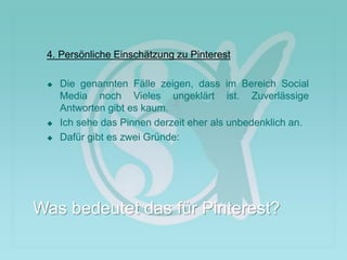 4. Persönliche Einschätzung zu Pinterest
 Die genannten Fälle zeigen, dass im Bereich Social
Media noch Vieles ungeklärt ist. Zuverlässige
Antworten gibt es kaum.
 Ich sehe das Pinnen derzeit eher als unbedenklich an.
 Dafür gibt es zwei Gründe:
Was bedeutet das für Pinterest?
 