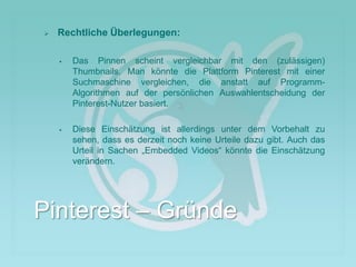  Rechtliche Überlegungen:
 Das Pinnen scheint vergleichbar mit den (zulässigen)
Thumbnails. Man könnte die Plattform Pinterest mit einer
Suchmaschine vergleichen, die anstatt auf Programm-
Algorithmen auf der persönlichen Auswahlentscheidung der
Pinterest-Nutzer basiert.
 Diese Einschätzung ist allerdings unter dem Vorbehalt zu
sehen, dass es derzeit noch keine Urteile dazu gibt. Auch das
Urteil in Sachen „Embedded Videos“ könnte die Einschätzung
verändern.
Pinterest – Gründe
 