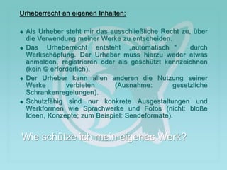 Urheberrecht an eigenen Inhalten:
 Als Urheber steht mir das ausschließliche Recht zu, über
die Verwendung meiner Werke zu entscheiden.
 Das Urheberrecht entsteht „automatisch “ durch
Werkschöpfung. Der Urheber muss hierzu weder etwas
anmelden, registrieren oder als geschützt kennzeichnen
(kein © erforderlich).
 Der Urheber kann allen anderen die Nutzung seiner
Werke verbieten (Ausnahme: gesetzliche
Schrankenregelungen).
 Schutzfähig sind nur konkrete Ausgestaltungen und
Werkformen wie Sprachwerke und Fotos (nicht: bloße
Ideen, Konzepte; zum Beispiel: Sendeformate).
Wie schütze ich mein eigenes Werk?
 