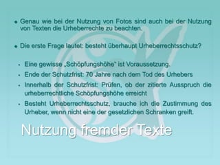  Genau wie bei der Nutzung von Fotos sind auch bei der Nutzung
von Texten die Urheberrechte zu beachten.
 Die erste Frage lautet: besteht überhaupt Urheberrechtsschutz?
 Eine gewisse „Schöpfungshöhe“ ist Voraussetzung.
 Ende der Schutzfrist: 70 Jahre nach dem Tod des Urhebers
 Innerhalb der Schutzfrist: Prüfen, ob der zitierte Ausspruch die
urheberrechtliche Schöpfungshöhe erreicht
 Besteht Urheberrechtsschutz, brauche ich die Zustimmung des
Urheber, wenn nicht eine der gesetzlichen Schranken greift.
Nutzung fremder Texte
 