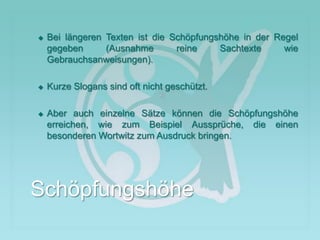 Bei längeren Texten ist die Schöpfungshöhe in der Regel
gegeben (Ausnahme reine Sachtexte wie
Gebrauchsanweisungen).
 Kurze Slogans sind oft nicht geschützt.
 Aber auch einzelne Sätze können die Schöpfungshöhe
erreichen, wie zum Beispiel Aussprüche, die einen
besonderen Wortwitz zum Ausdruck bringen.
Schöpfungshöhe
 