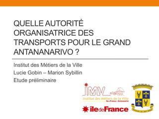 Quelle Autorité Organisatrice des Transports pour le Grand Antananarivo ? Institut des Métiers de la Ville Lucie Gobin – Marion Sybillin Etude préliminaire 