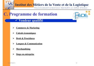 Institut des Métiers de la Vente et de la Logistique
                                     Environnement propice pour apprendre un métier d’avenir.


C. Programme de formation
                 Vendeur qualifié

               Commerce & Marketing

               Calculs économiques

               Droit & Procédures

               Langues & Communication

               Merchandising

               Stage en entreprise


  03/07/2011                                                                    11
 