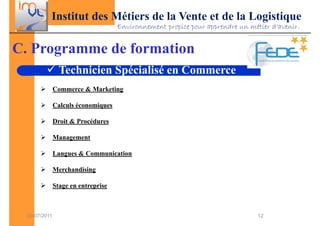 Institut des Métiers de la Vente et de la Logistique
                                     Environnement propice pour apprendre un métier d’avenir.


C. Programme de formation
                 Technicien Spécialisé en Commerce
               Commerce & Marketing

               Calculs économiques

               Droit & Procédures

               Management

               Langues & Communication

               Merchandising

               Stage en entreprise



  03/07/2011                                                                    12
 