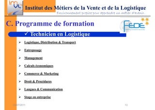 Institut des Métiers de la Vente et de la Logistique
                                 Environnement propice pour apprendre un métier d’avenir.


C. Programme de formation
               Technicien en Logistique
           Logistique, Distribution & Transport

           Entreposage

           Management

           Calculs économiques

           Commerce & Marketing

           Droit & Procédures

           Langues & Communication

           Stage en entreprise

  03/07/2011                                                                13
 