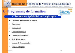 Institut des Métiers de la Vente et de la Logistique
                                 Environnement propice pour apprendre un métier d’avenir.


C. Programme de formation
               Technicien Spécialisé en Logistique
           Logistique, Distribution & Transport

           Entreposage

           Management

           Calculs économiques

           Commerce & Marketing

           Droit & Procédures

           Langues & Communication

           Stage en entreprise

  03/07/2011                                                                14
 