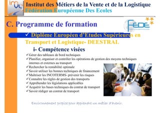 Institut des Métiers de la Vente et de la Logistique
     Fédération Européenne Des Ecoles

C. Programme de formation
       Diplôme Européen d’Etudes Supérieures en
     Transport et Logistique- DEESTRAL
        i- Compétence visées
      Gérer des tableaux de bord techniques
      Planifier, organiser et contrôler les opérations de gestion des moyens techniques
      internes et externes au transport
      Rechercher la rentabilité optimale
      Savoir utiliser les bonnes techniques de financement
      Maîtriser les INCOTERMS- prévenir les risques
      Connaître les règles de gestion des transports
      Appréhender les législations applicables
      Acquérir les bases techniques du contrat de transport
      Savoir rédiger un contrat de transport


       Environnement propice pour apprendre un métier d’avenir.
 