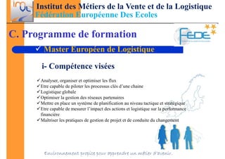 Institut des Métiers de la Vente et de la Logistique
     Fédération Européenne Des Ecoles

C. Programme de formation
       Master Européen de Logistique

      i- Compétence visées
      Analyser, organiser et optimiser les flux
      Etre capable de piloter les processus clés d’une chaine
      Logistique globale
      Optimiser la gestion des réseaux partenaires
      Mettre en place un système de planification au niveau tactique et stratégique
      Etre capable de mesurer l’impact des actions et logistique sur la performance
      financière
      Maîtriser les pratiques de gestion de projet et de conduite du changement




       Environnement propice pour apprendre un métier d’avenir.
 
