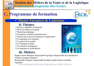 Institut des Métiers de la Vente et de la Logistique
     Fédération Européenne Des Ecoles

C. Programme de formation
         Master Européen de Logistique
         ii- Thèmes
       Gestion comptable et financière
       Droit des affaires et fiscalité
       Marketing stratégique
       Commerce et finances internationaux
       Gestion des ressources humaines et organisation
       La logistique et le transport
       La gestion de la qualité
       Les stratégies d’achat
       Les alliances stratégiques
       La logistique et la production

         iii- Métiers
     Supply Chaine Manager- Responsable logistique- Responsable de la production-
     Acheteur et approvisionneur
     Responsable transport- Responsable de dépôt ou plate forme consultant
     logistique
         Environnement propice pour apprendre un métier d’avenir.
 