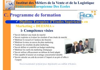 Institut des Métiers de la Vente et de la Logistique
     Fédération Européenne Des Ecoles

C. Programme de formation
      Diplôme Européen d’Etudes Supérieures en
     Marketing « DEESMA »
       i- Compétence visées
    Savoir élaborer une étude de marché
    Savoir exploiter et évaluer les résultats d’une étude de marché
    Maîtriser le recueil et l’analyse des besoins
    Maîtriser la mise en œuvre du plan marketing
    Analyser les résultats du plan marketing
    Savoir définir et contrôler un budget marketing
    Maîtriser les outils du marketing stratégique
    Savoir utiliser efficacement un tableau de bord adapté
    Etre capable d’assurer un avantage concurrentiel durable
    Savoir calculer un coût de revient à l’import et un prix d’offre à
    l’export

         Environnement propice pour apprendre un métier d’avenir.
 