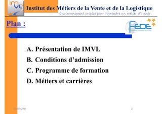 Institut des Métiers de la Vente et de la Logistique
                          Environnement propice pour apprendre un métier d’avenir.


Plan :


               A. Présentation de IMVL
               B. Conditions d’admission
               C. Programme de formation
               D. Métiers et carrières


  03/07/2011                                                         2
 