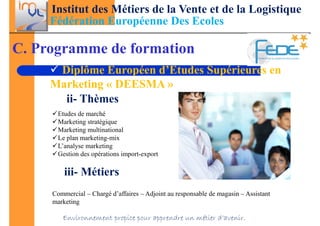 Institut des Métiers de la Vente et de la Logistique
     Fédération Européenne Des Ecoles

C. Programme de formation
      Diplôme Européen d’Etudes Supérieures en
     Marketing « DEESMA »
       ii- Thèmes
      Etudes de marché
      Marketing stratégique
      Marketing multinational
      Le plan marketing-mix
      L’analyse marketing
      Gestion des opérations import-export

         iii- Métiers
     Commercial – Chargé d’affaires – Adjoint au responsable de magasin – Assistant
     marketing

        Environnement propice pour apprendre un métier d’avenir.
 